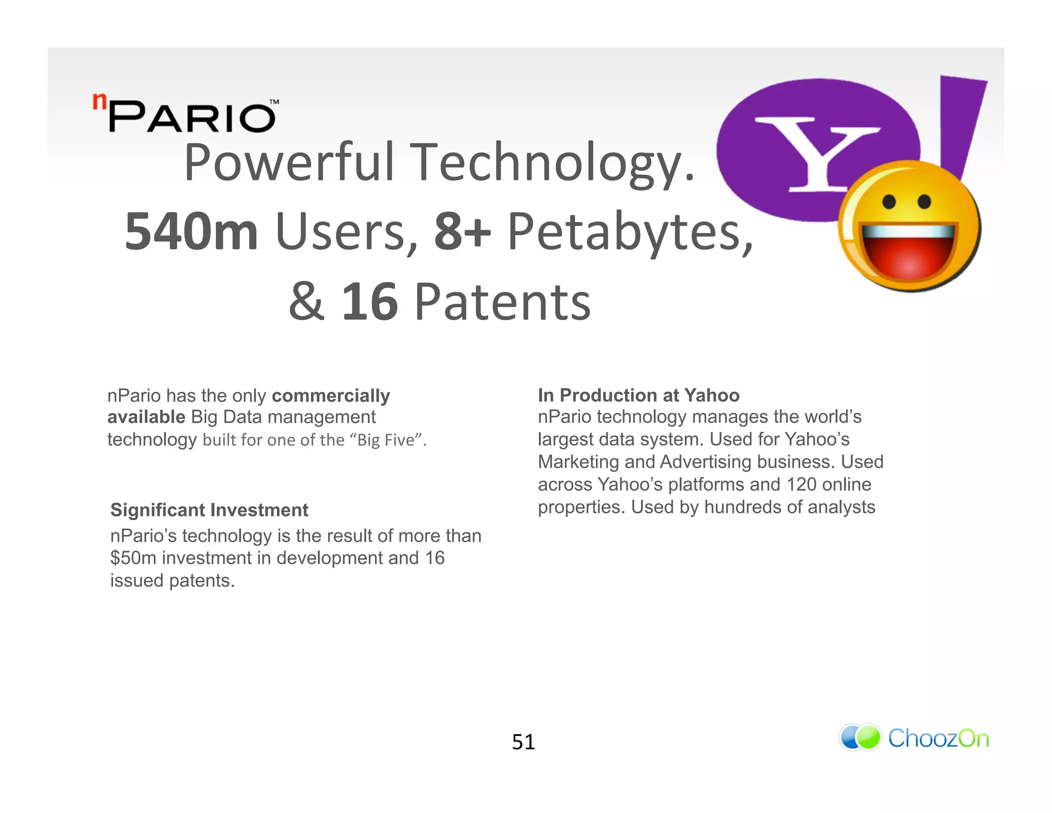 Powerful	
  Technology.	
  	
  
   540m	
  Users,	
  8+	
  Petabytes,	
  	
  
           &	
  16	
  Patents	
  	
  
                      	
  
nPario has the only commercially                                         In Production at Yahoo
available Big Data management                                            nPario technology manages the world’s
technology built	
  for	
  one	
  of	
  the	
  “Big	
  Five”.	
          largest data system. Used for Yahoo’s
                                                                         Marketing and Advertising business. Used
                                                                         across Yahoo’s platforms and 120 online
Significant Investment                                                   properties. Used by hundreds of analysts
nPario’s technology is the result of more than
$50m investment in development and 16
issued patents.




                                                                    51	
  
 