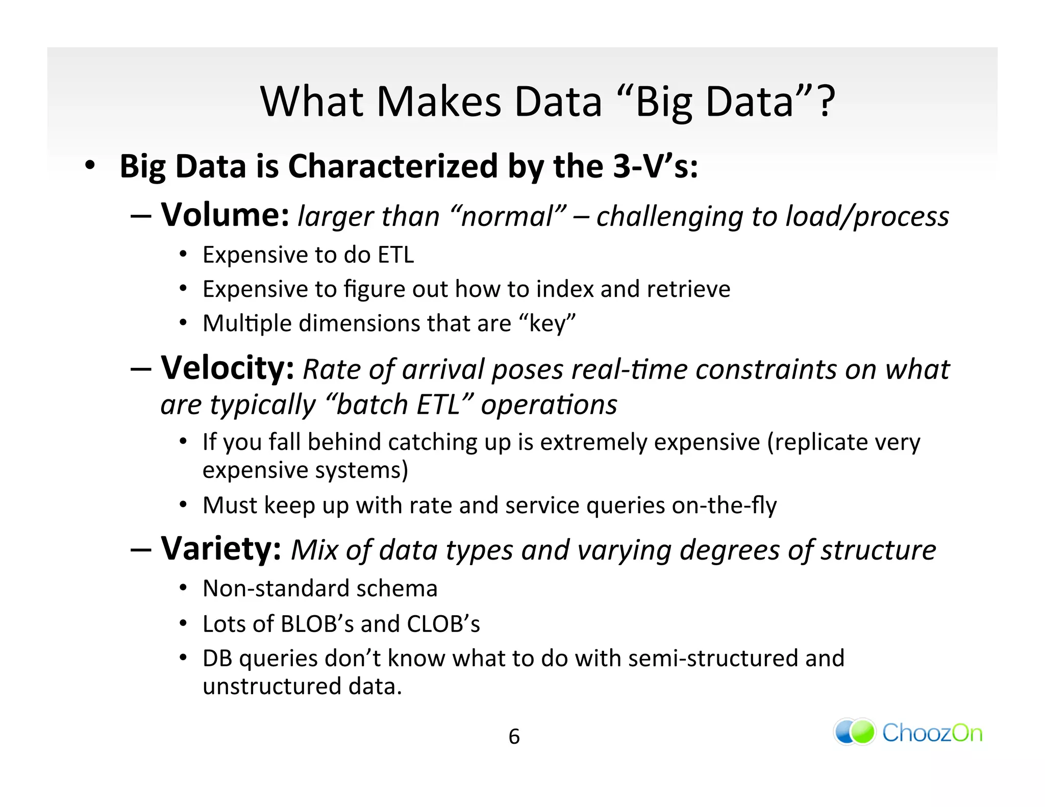 What	
  Makes	
  Data	
  “Big	
  Data”?	
  
•  Big	
  Data	
  is	
  Characterized	
  by	
  the	
  3-­‐V’s:	
  
    –  Volume:	
  larger	
  than	
  “normal”	
  –	
  challenging	
  to	
  load/process	
  
         •  Expensive	
  to	
  do	
  ETL	
  
         •  Expensive	
  to	
  ﬁgure	
  out	
  how	
  to	
  index	
  and	
  retrieve	
  
         •  MulIple	
  dimensions	
  that	
  are	
  “key”	
  
    –  Velocity:	
  Rate	
  of	
  arrival	
  poses	
  real-­‐/me	
  constraints	
  on	
  what	
  
       are	
  typically	
  “batch	
  ETL”	
  opera/ons	
  
         •  If	
  you	
  fall	
  behind	
  catching	
  up	
  is	
  extremely	
  expensive	
  (replicate	
  very	
  
            expensive	
  systems)	
  
         •  Must	
  keep	
  up	
  with	
  rate	
  and	
  service	
  queries	
  on-­‐the-­‐ﬂy	
  
    –  Variety:	
  Mix	
  of	
  data	
  types	
  and	
  varying	
  degrees	
  of	
  structure	
  
         •  Non-­‐standard	
  schema	
  
         •  Lots	
  of	
  BLOB’s	
  and	
  CLOB’s	
  
         •  DB	
  queries	
  don’t	
  know	
  what	
  to	
  do	
  with	
  semi-­‐structured	
  and	
  
            unstructured	
  data.	
  
                                                       6	
  
 