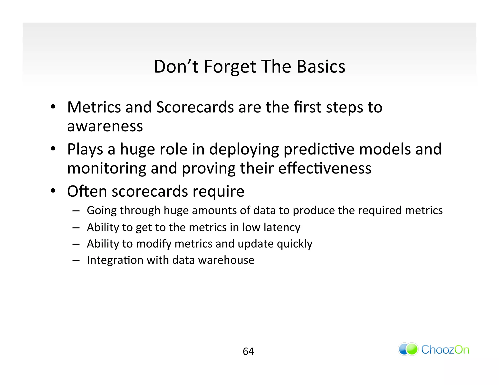 Don’t	
  Forget	
  The	
  Basics	
  
•  Metrics	
  and	
  Scorecards	
  are	
  the	
  ﬁrst	
  steps	
  to	
  
   awareness	
  
•  Plays	
  a	
  huge	
  role	
  in	
  deploying	
  predicIve	
  models	
  and	
  
   monitoring	
  and	
  proving	
  their	
  eﬀecIveness	
  
•  Oqen	
  scorecards	
  require	
  
    –    Going	
  through	
  huge	
  amounts	
  of	
  data	
  to	
  produce	
  the	
  required	
  metrics	
  
    –    Ability	
  to	
  get	
  to	
  the	
  metrics	
  in	
  low	
  latency	
  
    –    Ability	
  to	
  modify	
  metrics	
  and	
  update	
  quickly	
  
    –    IntegraIon	
  with	
  data	
  warehouse	
  




                                                    64	
  
 