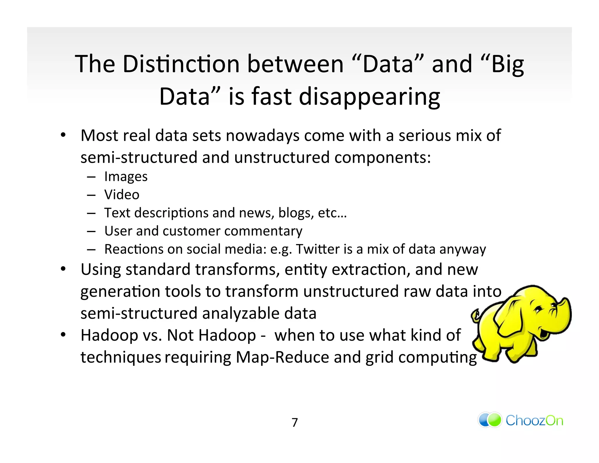 The	
  DisIncIon	
  between	
  “Data”	
  and	
  “Big	
  
                 Data”	
  is	
  fast	
  disappearing	
  
	
  
•  Most	
  real	
  data	
  sets	
  nowadays	
  come	
  with	
  a	
  serious	
  mix	
  of	
  
   semi-­‐structured	
  and	
  unstructured	
  components:	
  
        –    Images	
  
        –    Video	
  
        –    Text	
  descripIons	
  and	
  news,	
  blogs,	
  etc…	
  
        –    User	
  and	
  customer	
  commentary	
  
        –    ReacIons	
  on	
  social	
  media:	
  e.g.	
  Twi]er	
  is	
  a	
  mix	
  of	
  data	
  anyway	
  
•  Using	
  standard	
  transforms,	
  enIty	
  extracIon,	
  and	
  new	
  
   generaIon	
  tools	
  to	
  transform	
  unstructured	
  raw	
  data	
  into	
  
   semi-­‐structured	
  analyzable	
  data	
  	
  
•  Hadoop	
  vs.	
  Not	
  Hadoop	
  -­‐	
  	
  when	
  to	
  use	
  what	
  kind	
  of	
  
   techniques	
  requiring	
  Map-­‐Reduce	
  and	
  grid	
  compuIng	
  


                                                            7	
  
 