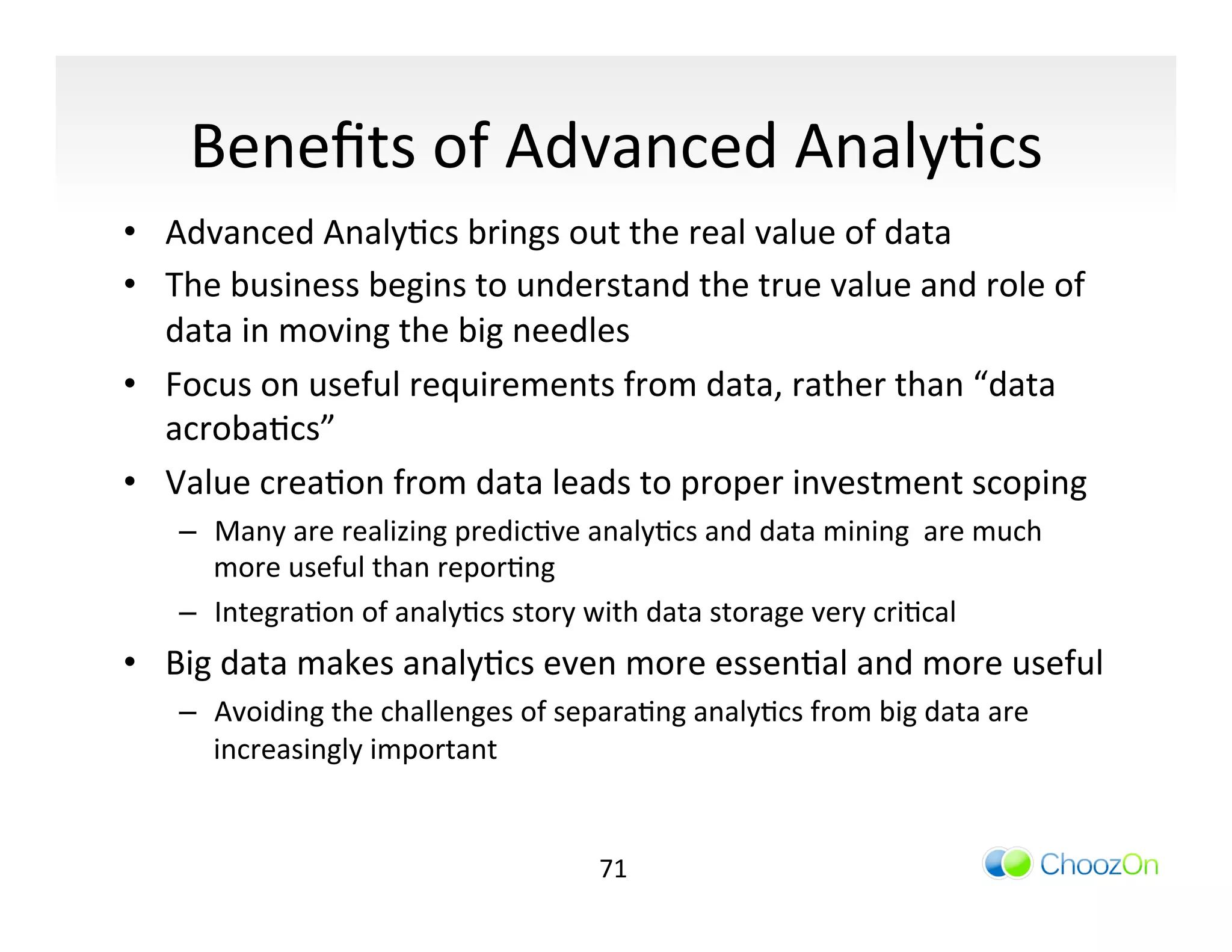 Beneﬁts	
  of	
  Advanced	
  AnalyIcs	
  
•  Advanced	
  AnalyIcs	
  brings	
  out	
  the	
  real	
  value	
  of	
  data	
  	
  
•  The	
  business	
  begins	
  to	
  understand	
  the	
  true	
  value	
  and	
  role	
  of	
  
   data	
  in	
  moving	
  the	
  big	
  needles	
  
•  Focus	
  on	
  useful	
  requirements	
  from	
  data,	
  rather	
  than	
  “data	
  
   acrobaIcs”	
  
•  Value	
  creaIon	
  from	
  data	
  leads	
  to	
  proper	
  investment	
  scoping	
  
     –  Many	
  are	
  realizing	
  predicIve	
  analyIcs	
  and	
  data	
  mining	
  	
  are	
  much	
  
        more	
  useful	
  than	
  reporIng	
  
     –  IntegraIon	
  of	
  analyIcs	
  story	
  with	
  data	
  storage	
  very	
  criIcal	
  
•  Big	
  data	
  makes	
  analyIcs	
  even	
  more	
  essenIal	
  and	
  more	
  useful	
  
     –  Avoiding	
  the	
  challenges	
  of	
  separaIng	
  analyIcs	
  from	
  big	
  data	
  are	
  
        increasingly	
  important	
  


                                                     71	
  
 
