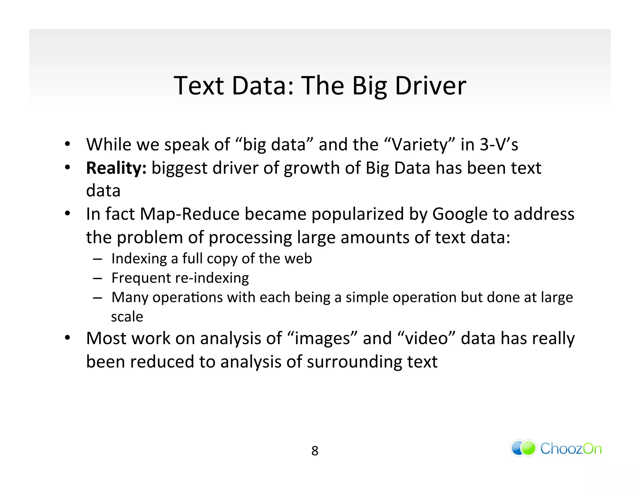 Text	
  Data:	
  The	
  Big	
  Driver	
  
	
  
•  While	
  we	
  speak	
  of	
  “big	
  data”	
  and	
  the	
  “Variety”	
  in	
  3-­‐V’s	
  
•  Reality:	
  biggest	
  driver	
  of	
  growth	
  of	
  Big	
  Data	
  has	
  been	
  text	
  
   data	
  
•  In	
  fact	
  Map-­‐Reduce	
  became	
  popularized	
  by	
  Google	
  to	
  address	
  
   the	
  problem	
  of	
  processing	
  large	
  amounts	
  of	
  text	
  data:	
  	
  
       –  Indexing	
  a	
  full	
  copy	
  of	
  the	
  web	
  
       –  Frequent	
  re-­‐indexing	
  
       –  Many	
  operaIons	
  with	
  each	
  being	
  a	
  simple	
  operaIon	
  but	
  done	
  at	
  large	
  
          scale	
  
•  Most	
  work	
  on	
  analysis	
  of	
  “images”	
  and	
  “video”	
  data	
  has	
  really	
  
     been	
  reduced	
  to	
  analysis	
  of	
  surrounding	
  text	
  
	
  


                                                      8	
  
 