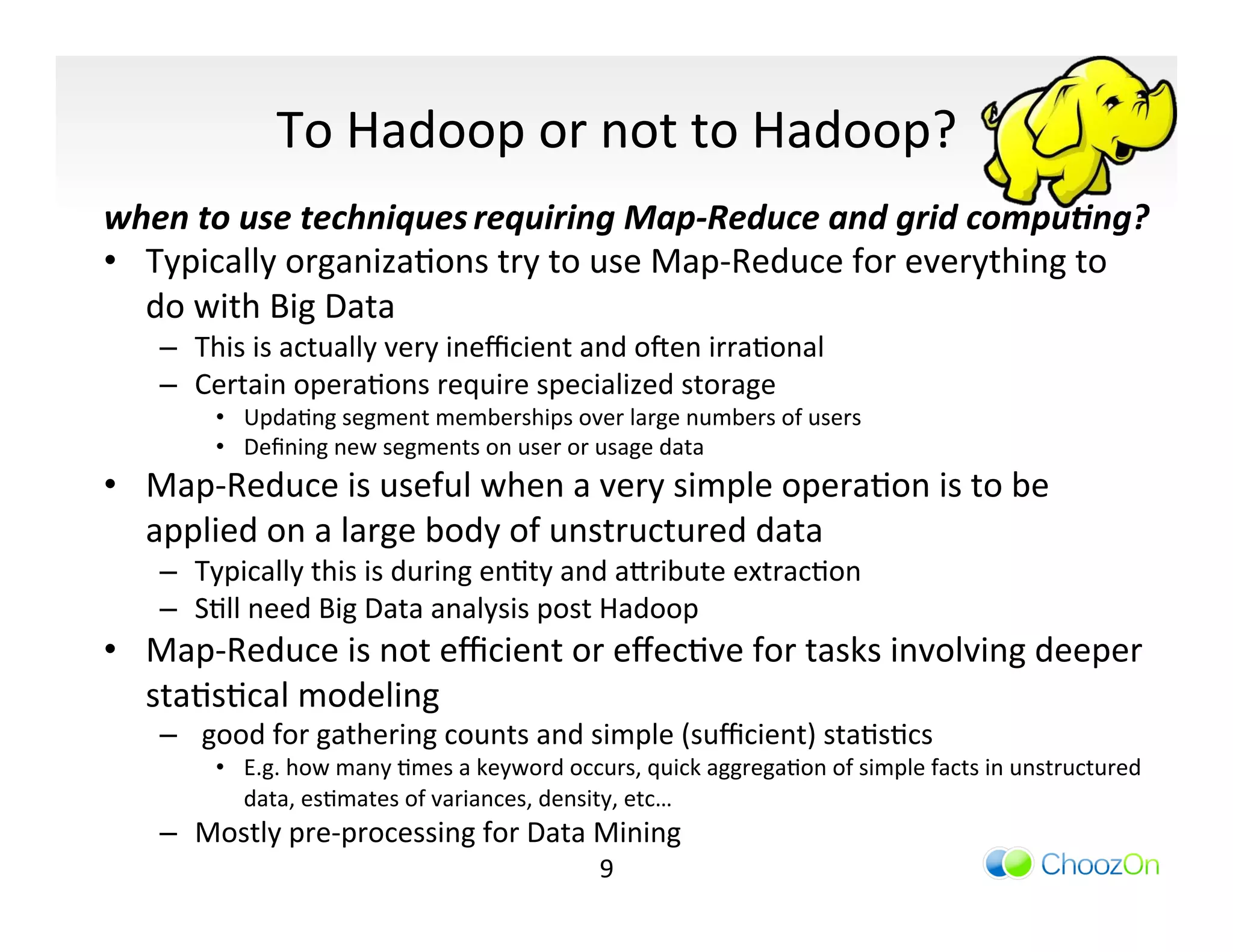 To	
  Hadoop	
  or	
  not	
  to	
  Hadoop?	
  
when	
  to	
  use	
  techniques	
  requiring	
  Map-­‐Reduce	
  and	
  grid	
  compu,ng?	
  
•  Typically	
  organizaIons	
  try	
  to	
  use	
  Map-­‐Reduce	
  for	
  everything	
  to	
  
   do	
  with	
  Big	
  Data	
  
     –  This	
  is	
  actually	
  very	
  ineﬃcient	
  and	
  oqen	
  irraIonal	
  
     –  Certain	
  operaIons	
  require	
  specialized	
  storage	
  
           •  UpdaIng	
  segment	
  memberships	
  over	
  large	
  numbers	
  of	
  users	
  
           •  Deﬁning	
  new	
  segments	
  on	
  user	
  or	
  usage	
  data	
  
•  Map-­‐Reduce	
  is	
  useful	
  when	
  a	
  very	
  simple	
  operaIon	
  is	
  to	
  be	
  
   applied	
  on	
  a	
  large	
  body	
  of	
  unstructured	
  data	
  
     –  Typically	
  this	
  is	
  during	
  enIty	
  and	
  a]ribute	
  extracIon	
  
     –  SIll	
  need	
  Big	
  Data	
  analysis	
  post	
  Hadoop	
  
•  Map-­‐Reduce	
  is	
  not	
  eﬃcient	
  or	
  eﬀecIve	
  for	
  tasks	
  involving	
  deeper	
  
   staIsIcal	
  modeling	
  
     –  	
  good	
  for	
  gathering	
  counts	
  and	
  simple	
  (suﬃcient)	
  staIsIcs	
  
           •  E.g.	
  how	
  many	
  Imes	
  a	
  keyword	
  occurs,	
  quick	
  aggregaIon	
  of	
  simple	
  facts	
  in	
  unstructured	
  
              data,	
  esImates	
  of	
  variances,	
  density,	
  etc…	
  
     –  Mostly	
  pre-­‐processing	
  for	
  Data	
  Mining	
  
                                                                 9	
  
 