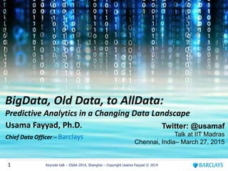 1 Keynote talk – DSAA 2014, Shanghai – Copyright Usama Fayyad © 2014
BigData, Old Data, to AllData:
Predictive Analytics in a Changing Data Landscape
Usama Fayyad, Ph.D.
Chief Data Officer – Barclays
Twitter: @usamaf
Talk at IIT Madras
Chennai, India– March 27, 2015
 