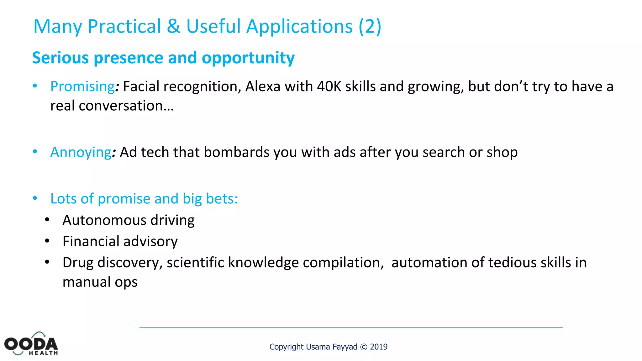 Copyright Usama Fayyad © 2019
Serious presence and opportunity
• Promising: Facial recognition, Alexa with 40K skills and growing, but don’t try to have a
real conversation…
• Annoying: Ad tech that bombards you with ads after you search or shop
• Lots of promise and big bets:
• Autonomous driving
• Financial advisory
• Drug discovery, scientific knowledge compilation, automation of tedious skills in
manual ops
Many Practical & Useful Applications (2)
 