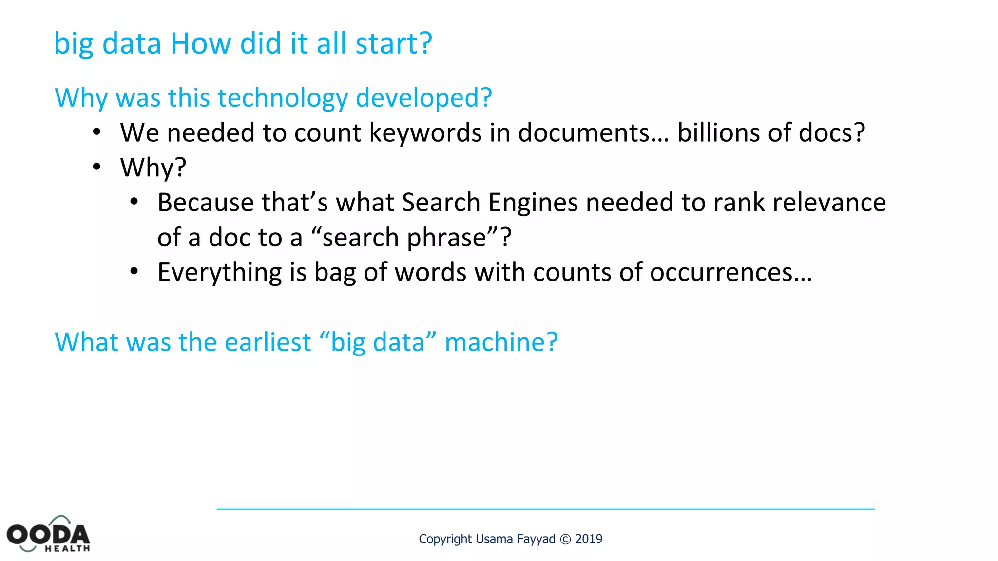 Copyright Usama Fayyad © 2019
Why was this technology developed?
• We needed to count keywords in documents… billions of docs?
• Why?
• Because that’s what Search Engines needed to rank relevance
of a doc to a “search phrase”?
• Everything is bag of words with counts of occurrences…
What was the earliest “big data” machine?
big data How did it all start?
 