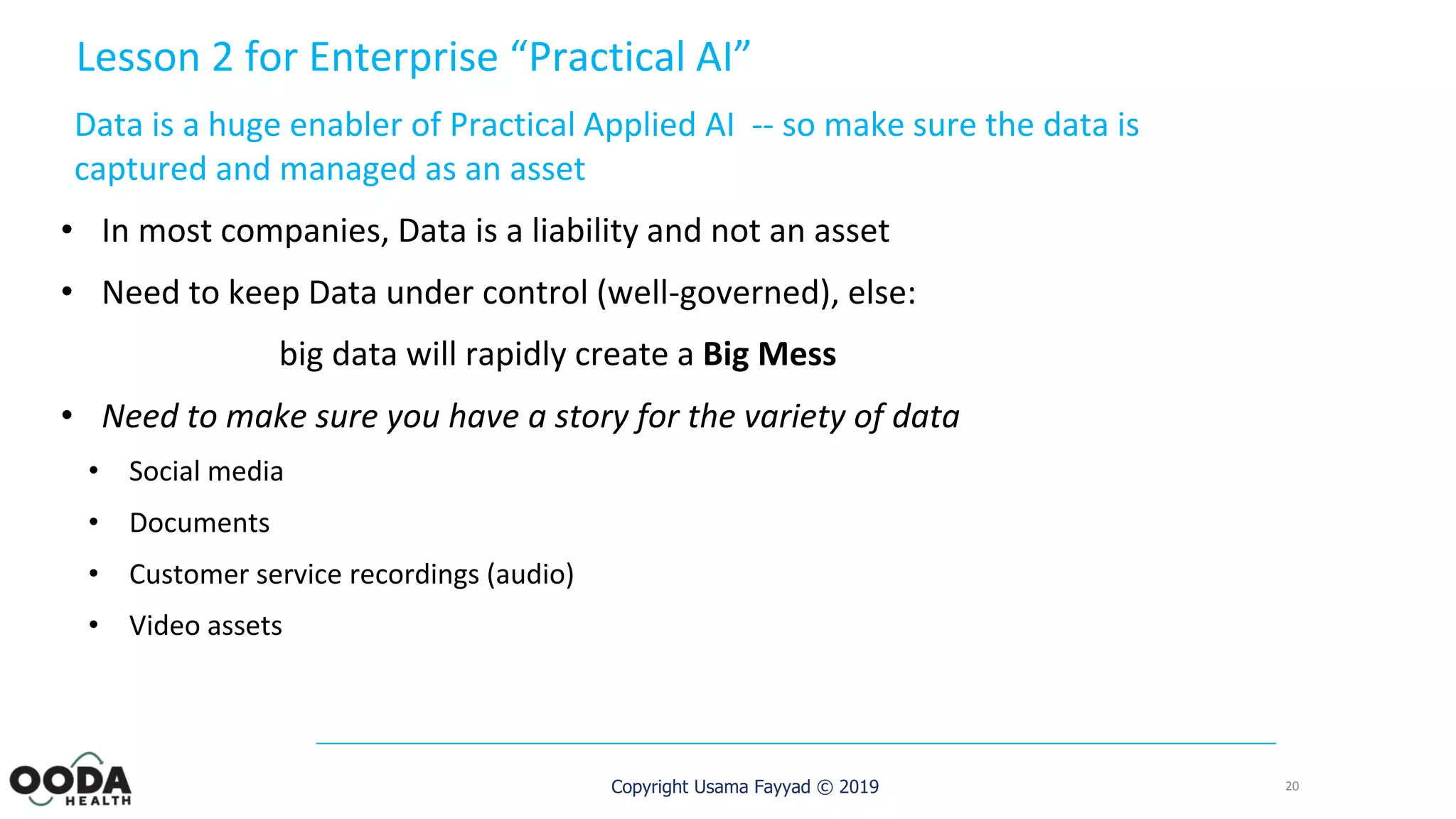 Copyright Usama Fayyad © 2019
Lesson 2 for Enterprise “Practical AI”
Data is a huge enabler of Practical Applied AI -- so make sure the data is
captured and managed as an asset
• In most companies, Data is a liability and not an asset
• Need to keep Data under control (well-governed), else:
big data will rapidly create a Big Mess
• Need to make sure you have a story for the variety of data
• Social media
• Documents
• Customer service recordings (audio)
• Video assets
20
 