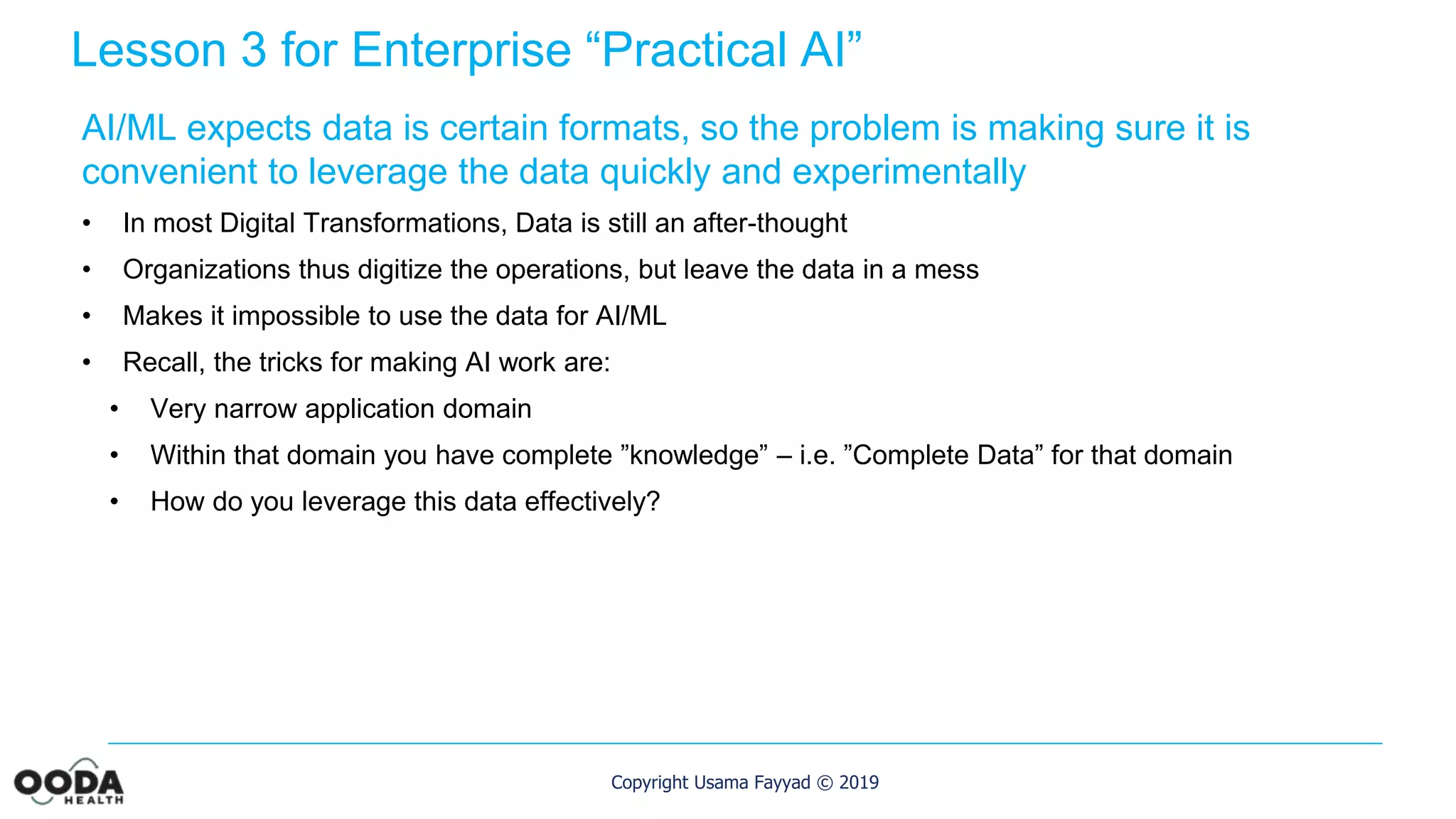 Copyright Usama Fayyad © 2019
Lesson 3 for Enterprise “Practical AI”
AI/ML expects data is certain formats, so the problem is making sure it is
convenient to leverage the data quickly and experimentally
• In most Digital Transformations, Data is still an after-thought
• Organizations thus digitize the operations, but leave the data in a mess
• Makes it impossible to use the data for AI/ML
• Recall, the tricks for making AI work are:
• Very narrow application domain
• Within that domain you have complete ”knowledge” – i.e. ”Complete Data” for that domain
• How do you leverage this data effectively?
 