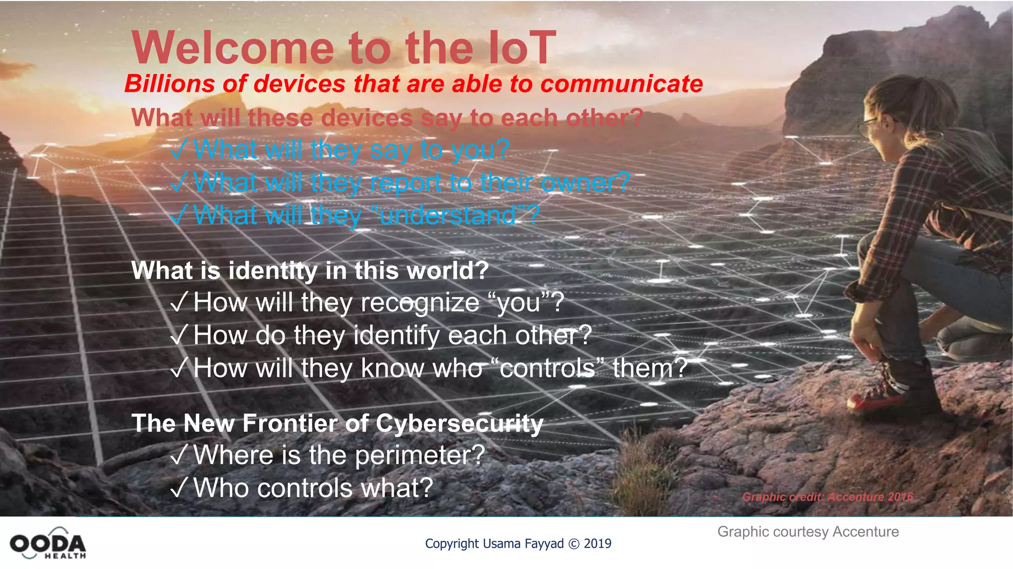 Copyright Usama Fayyad © 2019
Welcome to the IoT
Billions of devices that are able to communicate
• Graphic credit: Accenture 2016
What will these devices say to each other?
✓What will they say to you?
✓What will they report to their owner?
✓What will they “understand”?
What is identity in this world?
✓How will they recognize “you”?
✓How do they identify each other?
✓How will they know who “controls” them?
The New Frontier of Cybersecurity
✓Where is the perimeter?
✓Who controls what?
Graphic courtesy Accenture
 