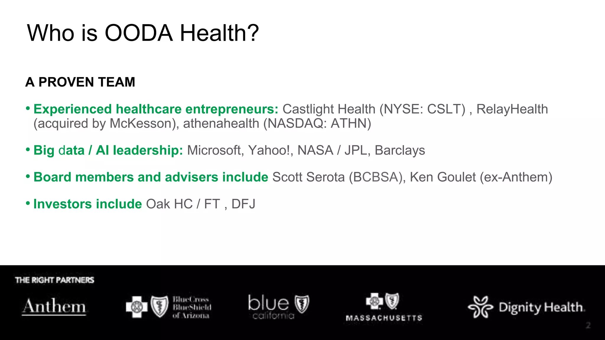 Copyright OODA Health, Inc. © 2019
A PROVEN TEAM
• Experienced healthcare entrepreneurs: Castlight Health (NYSE: CSLT) , RelayHealth
(acquired by McKesson), athenahealth (NASDAQ: ATHN)
• Big data / AI leadership: Microsoft, Yahoo!, NASA / JPL, Barclays
• Board members and advisers include Scott Serota (BCBSA), Ken Goulet (ex-Anthem)
• Investors include Oak HC / FT , DFJ
Who is OODA Health?
 