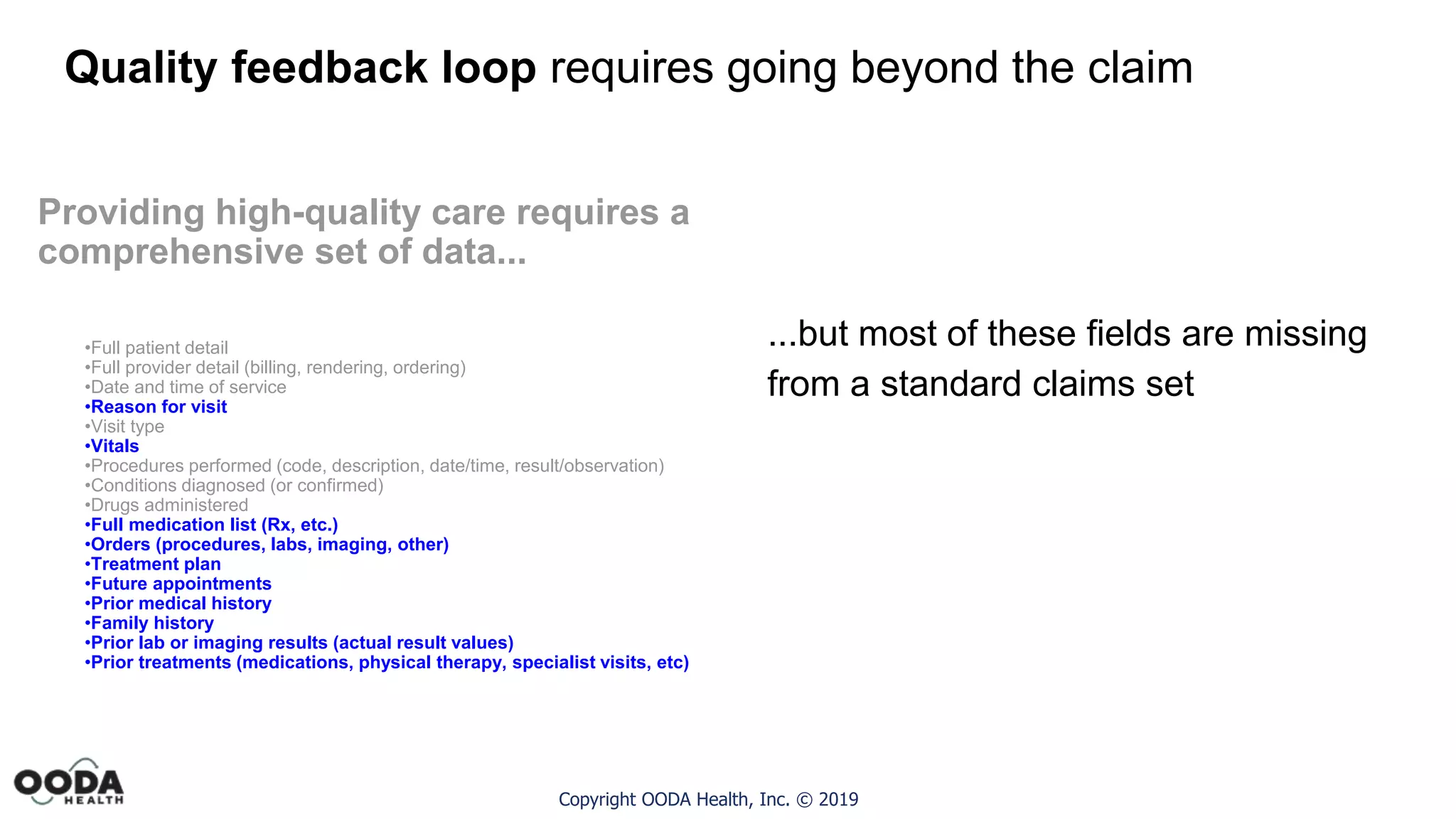 Copyright OODA Health, Inc. © 2019
Quality feedback loop requires going beyond the claim
Providing high-quality care requires a
comprehensive set of data...
•Full patient detail
•Full provider detail (billing, rendering, ordering)
•Date and time of service
•Reason for visit
•Visit type
•Vitals
•Procedures performed (code, description, date/time, result/observation)
•Conditions diagnosed (or confirmed)
•Drugs administered
•Full medication list (Rx, etc.)
•Orders (procedures, labs, imaging, other)
•Treatment plan
•Future appointments
•Prior medical history
•Family history
•Prior lab or imaging results (actual result values)
•Prior treatments (medications, physical therapy, specialist visits, etc)
...but most of these fields are missing
from a standard claims set
 