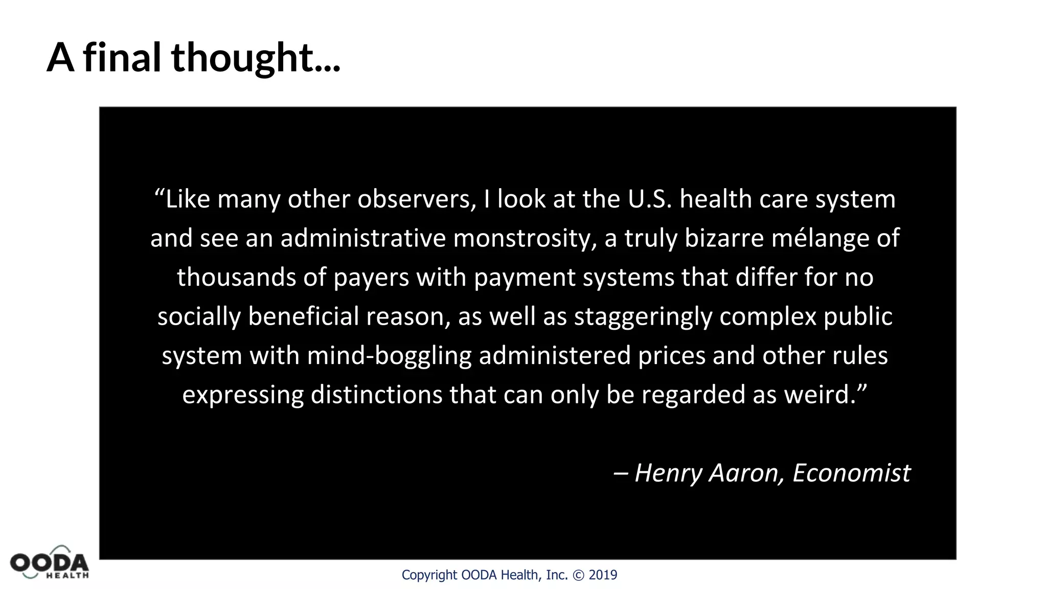 Copyright OODA Health, Inc. © 2019
A final thought...
“Like many other observers, I look at the U.S. health care system
and see an administrative monstrosity, a truly bizarre mélange of
thousands of payers with payment systems that differ for no
socially beneficial reason, as well as staggeringly complex public
system with mind-boggling administered prices and other rules
expressing distinctions that can only be regarded as weird.”
– Henry Aaron, Economist
 