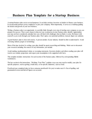 Business Plan Template for a Startup Business
A startup business plan serves severalpurposes. It can help convince investors or lenders to finance your business.
It can persuade partners or key employees to join your company. Most importantly, it serves as a roadmap guiding
the launch and growth of your new business.
Writing a business plan is an opportunity to carefully think through every step of starting your company so you can
prepare for success. This is your chance to discover any weaknesses in your business idea, identify opportunities
you may not have considered, and plan how you will deal with challenges that are likely to arise. Be honest with
yourself as you work through your business plan. Don’t gloss over potential problems; instead, figure out solutions.
A good business plan is clear and concise. A person outside of your industry should be able to understand it. Avoid
overusing industry jargon or terminology.
Most of the time involved in writing your plan should be spent researching and thinking. Make sure to document
your research, including the sources of any information you include.
Avoid making unsubstantiated claims or sweeping statements. Investors,lenders and others reading your plan will
want to see realistic projections and expect your assumptions to be supported with facts.
This template includes instructions for each section of the business plan, followed by corresponding fillable
worksheet/s.
The last section in the instructions, “Refining Your Plan,” explains ways you may need to modify your plan for
specific purposes, such as getting a bank loan, or for specific industries, such as retail.
Proofread your completed plan (or have someone proofread it for you) to make sure it’s free of spelling and
grammatical errors and that all figures are accurate.
 
