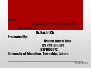 Topic:
Umklapp Scattering , Hall Effect.
Presented To:
Dr. Kashif Ch
Presented By:
Usama Yousaf Butt
BS Phy (VIII)Eve
BSF1800372
University of Education , Township , Lahore.
Usama Yousaf
 