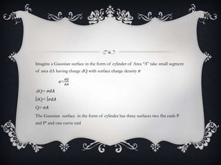 Imagine a Gaussian surface in the form of cylinder of Area “A” take small segment
of area dA having charge dQ with surface charge density 𝜎
𝜎=
𝑑𝑄
𝑑𝐴
.dQ= 𝜎𝑑𝐴
∫dQ= ∫𝜎𝑑𝐴
Q= 𝜎𝐴
The Gaussian surface in the form of cylinder has three surfaces two flat ends P
and P’ and one curve end
 