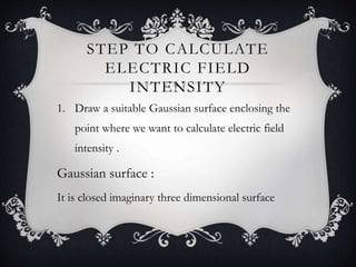 STEP TO CALCULATE
ELECTRIC FIELD
INTENSITY
1. Draw a suitable Gaussian surface enclosing the
point where we want to calculate electric field
intensity .
Gaussian surface :
It is closed imaginary three dimensional surface
 