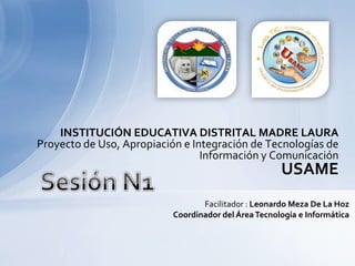 INSTITUCIÓN EDUCATIVA DISTRITAL MADRE LAURA Proyecto de Uso, Apropiación e Integración de Tecnologías de Información y ComunicaciónUSAMESesión N1Facilitador : Leonardo Meza De La HozCoordinador del Área Tecnología e Informática