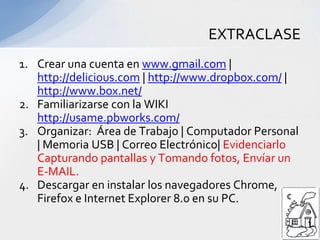 Crear una cuenta en www.gmail.com | http://delicious.com | http://www.dropbox.com/ | http://www.box.net/Familiarizarse con la WIKI http://usame.pbworks.com/Organizar: Área de Trabajo | Computador Personal | Memoria USB | Correo Electrónico| Evidenciarlo Capturando pantallas y Tomando fotos, Envíar un E-MAIL. Descargar en instalar los navegadores Chrome, Firefox e Internet Explorer 8.0 en su PC.EXTRACLASE
