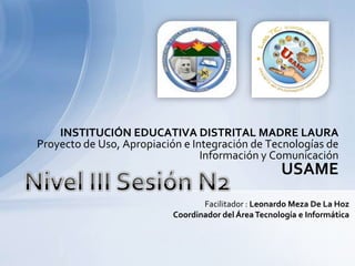 INSTITUCIÓN EDUCATIVA DISTRITAL MADRE LAURA Proyecto de Uso, Apropiación e Integración de Tecnologías de Información y Comunicación USAME Nivel III Sesión N2 Facilitador : Leonardo Meza De La HozCoordinador del Área Tecnología e Informática 