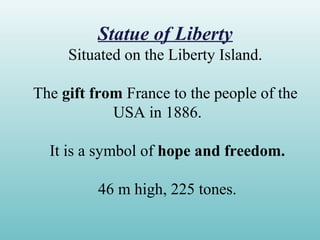 Statue of Liberty
Situated on the Liberty Island.
The gift from France to the people of the
USA in 1886.
It is a symbol of hope and freedom.
46 m high, 225 tones.
 
