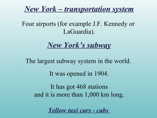 New York – transportation system
Four airports (for example J.F. Kennedy or
LaGuardia).
New York’s subway
The largest subway system in the world.
It was opened in 1904.
It has got 468 stations
and it is more than 1,000 km long.
Yellow taxi cars - cabs
 
