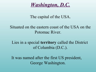 Washington, D.C.
The capital of the USA.
Situated on the eastern coast of the USA on the
Potomac River.
Lies in a special territory called the District
of Columbia (D.C.).
It was named after the first US president,
George Washington.
 