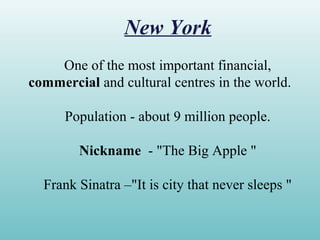 New York
One of the most important financial,
commercial and cultural centres in the world.
Population - about 9 million people.
Nickname - "The Big Apple "
Frank Sinatra –"It is city that never sleeps "
 