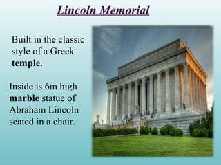 Lincoln Memorial
Built in the classic
style of a Greek
temple.
Inside is 6m high
marble statue of
Abraham Lincoln
seated in a chair.
 