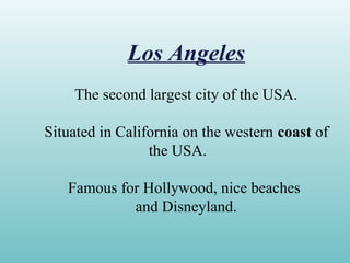 Los Angeles
The second largest city of the USA.
Situated in California on the western coast of
the USA.
Famous for Hollywood, nice beaches
and Disneyland.
 