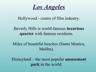 Los Angeles
Hollywood - centre of film industry.
Beverly Hills is world-famous luxurious
quarter with famous residents.
Miles of beautiful beaches (Santa Monica,
Malibu).
Disneyland – the most popular amusement
park in the world.
 