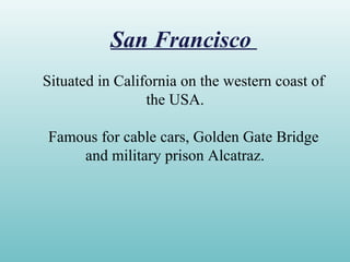 San Francisco
Situated in California on the western coast of
the USA.
Famous for cable cars, Golden Gate Bridge
and military prison Alcatraz.
 