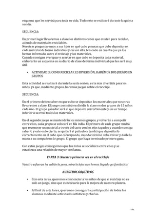   10	
  
esquema	
  que	
  les	
  servirá	
  para	
  toda	
  su	
  vida.	
  Todo	
  esto	
  se	
  realizará	
  durante	
  la	
  quinta	
  
sesión.	
  
	
  
SECUENCIA:	
  
	
  
En	
  primer	
  lugar	
  llevaremos	
  a	
  clase	
  los	
  distintos	
  cubos	
  que	
  existen	
  para	
  reciclar,	
  
además	
  de	
  materiales	
  reciclables.	
  
Nosotras	
  preguntaremos	
  a	
  sus	
  hijos	
  en	
  qué	
  cubo	
  piensan	
  que	
  debe	
  depositarse	
  
cada	
  material	
  de	
  forma	
  individual	
  y	
  en	
  voz	
  alta,	
  teniendo	
  en	
  cuenta	
  que	
  ya	
  los	
  
hemos	
  informado	
  sobre	
  el	
  reciclaje	
  y	
  los	
  materiales.	
  	
  
Cuando	
  consigan	
  averiguar	
  y	
  acertar	
  en	
  que	
  cubo	
  se	
  deposita	
  cada	
  material,	
  
elaborarán	
  un	
  esquema	
  en	
  su	
  diario	
  de	
  clase	
  de	
  forma	
  individual	
  que	
  les	
  será	
  muy	
  
útil.	
  
• ACTIVIDAD	
  3:	
  COMO	
  RECICLAR	
  ES	
  DIVERSIÓN,	
  HARÉMOS	
  DOS	
  JUEGOS	
  EN	
  
GRUPOS	
  
Esta	
  actividad	
  se	
  realizará	
  durante	
  la	
  sexta	
  sesión,	
  es	
  la	
  más	
  divertida	
  para	
  los	
  
niños,	
  ya	
  que,	
  mediante	
  grupos,	
  haremos	
  juegos	
  sobre	
  el	
  reciclaje.	
  
	
  
SECUENCIA:	
  
	
  
En	
  el	
  primero	
  deben	
  saber	
  en	
  que	
  cubo	
  se	
  depositan	
  los	
  materiales	
  que	
  nosotras	
  
llevaremos	
  a	
  clase.	
  El	
  juego	
  consistirá	
  en	
  dividir	
  la	
  clase	
  en	
  dos	
  grupos	
  de	
  15	
  niños	
  
cada	
  uno.	
  El	
  grupo	
  ganador	
  será	
  el	
  que	
  deposite	
  correctamente	
  y	
  en	
  un	
  tiempo	
  
inferior	
  a	
  su	
  rival	
  todos	
  los	
  materiales.	
  	
  
	
  
En	
  el	
  segundo	
  juego	
  se	
  mantendrán	
  los	
  mismos	
  grupos,	
  y	
  volverán	
  a	
  competir	
  
entre	
  ellos,	
  cada	
  grupo	
  se	
  colocará	
  en	
  fila	
  india.	
  El	
  primero	
  de	
  cada	
  grupo	
  tendrá	
  
que	
  reconocer	
  un	
  material	
  a	
  través	
  del	
  tacto	
  con	
  los	
  ojos	
  tapados	
  y	
  cuando	
  consiga	
  
saberlo	
  y	
  este	
  en	
  lo	
  cierto,	
  se	
  quitará	
  el	
  pañuelo	
  y	
  tendrá	
  que	
  depositarlo	
  
correctamente	
  en	
  el	
  cubo	
  que	
  corresponda,	
  cuando	
  termine	
  debe	
  volver	
  y	
  darle	
  la	
  
mano	
  a	
  su	
  compañero	
  de	
  grupo.	
  El	
  grupo	
  que	
  haya	
  terminado	
  primero	
  gana.	
  
	
  
Con	
  estos	
  juegos	
  conseguimos	
  que	
  los	
  niños	
  se	
  socialicen	
  entre	
  ellos	
  y	
  se	
  
establezca	
  una	
  relación	
  de	
  mayor	
  confianza.	
  
TAREA	
  3:	
  Nuestra	
  primera	
  vez	
  en	
  el	
  reciclaje	
  
Vuestro	
  esfuerzo	
  ha	
  valido	
  la	
  pena,	
  mira	
  lo	
  lejos	
  que	
  hemos	
  llegado	
  ¡es	
  fantástico!	
  
	
  
NUESTROS	
  OBJETIVOS	
  
• Con	
  esta	
  tarea,	
  queremos	
  concienciar	
  a	
  los	
  niños	
  de	
  que	
  el	
  reciclaje	
  no	
  es	
  
solo	
  un	
  juego,	
  sino	
  que	
  es	
  necesario	
  para	
  la	
  mejora	
  de	
  nuestro	
  planeta.	
  
• Al	
  final	
  de	
  esta	
  tarea,	
  queremos	
  conseguir	
  la	
  participación	
  de	
  todos	
  los	
  
alumnos	
  mediante	
  actividades	
  artísticas	
  y	
  charlas.	
  
 