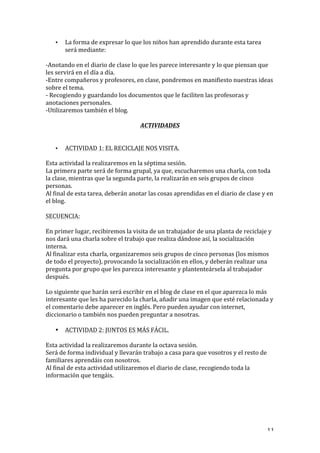   11	
  
• La	
  forma	
  de	
  expresar	
  lo	
  que	
  los	
  niños	
  han	
  aprendido	
  durante	
  esta	
  tarea	
  
será	
  mediante:	
  
-­‐Anotando	
  en	
  el	
  diario	
  de	
  clase	
  lo	
  que	
  les	
  parece	
  interesante	
  y	
  lo	
  que	
  piensan	
  que	
  
les	
  servirá	
  en	
  el	
  día	
  a	
  día.	
  
-­‐Entre	
  compañeros	
  y	
  profesores,	
  en	
  clase,	
  pondremos	
  en	
  manifiesto	
  nuestras	
  ideas	
  
sobre	
  el	
  tema.	
  
-­‐	
  Recogiendo	
  y	
  guardando	
  los	
  documentos	
  que	
  le	
  faciliten	
  las	
  profesoras	
  y	
  
anotaciones	
  personales.	
  
-­‐Utilizaremos	
  también	
  el	
  blog.	
  
	
  
ACTIVIDADES	
  
	
  
• ACTIVIDAD	
  1:	
  EL	
  RECICLAJE	
  NOS	
  VISITA.	
  
Esta	
  actividad	
  la	
  realizaremos	
  en	
  la	
  séptima	
  sesión.	
  
La	
  primera	
  parte	
  será	
  de	
  forma	
  grupal,	
  ya	
  que,	
  escucharemos	
  una	
  charla,	
  con	
  toda	
  
la	
  clase,	
  mientras	
  que	
  la	
  segunda	
  parte,	
  la	
  realizarán	
  en	
  seis	
  grupos	
  de	
  cinco	
  
personas.	
  
Al	
  final	
  de	
  esta	
  tarea,	
  deberán	
  anotar	
  las	
  cosas	
  aprendidas	
  en	
  el	
  diario	
  de	
  clase	
  y	
  en	
  
el	
  blog.	
  
	
  
SECUENCIA:	
  
	
  
En	
  primer	
  lugar,	
  recibiremos	
  la	
  visita	
  de	
  un	
  trabajador	
  de	
  una	
  planta	
  de	
  reciclaje	
  y	
  
nos	
  dará	
  una	
  charla	
  sobre	
  el	
  trabajo	
  que	
  realiza	
  dándose	
  así,	
  la	
  socialización	
  
interna.	
  
Al	
  finalizar	
  esta	
  charla,	
  organizaremos	
  seis	
  grupos	
  de	
  cinco	
  personas	
  (los	
  mismos	
  
de	
  todo	
  el	
  proyecto),	
  provocando	
  la	
  socialización	
  en	
  ellos,	
  y	
  deberán	
  realizar	
  una	
  
pregunta	
  por	
  grupo	
  que	
  les	
  parezca	
  interesante	
  y	
  plantenteársela	
  al	
  trabajador	
  
después.	
  
	
  
Lo	
  siguiente	
  que	
  harán	
  será	
  escribir	
  en	
  el	
  blog	
  de	
  clase	
  en	
  el	
  que	
  aparezca	
  lo	
  más	
  
interesante	
  que	
  les	
  ha	
  parecido	
  la	
  charla,	
  añadir	
  una	
  imagen	
  que	
  esté	
  relacionada	
  y	
  
el	
  comentario	
  debe	
  aparecer	
  en	
  inglés.	
  Pero	
  pueden	
  ayudar	
  con	
  internet,	
  
diccionario	
  o	
  también	
  nos	
  pueden	
  preguntar	
  a	
  nosotras.	
  
	
  
• ACTIVIDAD	
  2:	
  JUNTOS	
  ES	
  MÁS	
  FÁCIL.	
  
	
  
Esta	
  actividad	
  la	
  realizaremos	
  durante	
  la	
  octava	
  sesión.	
  
Será	
  de	
  forma	
  individual	
  y	
  llevarán	
  trabajo	
  a	
  casa	
  para	
  que	
  vosotros	
  y	
  el	
  resto	
  de	
  
familiares	
  aprendáis	
  con	
  nosotros.	
  
Al	
  final	
  de	
  esta	
  actividad	
  utilizaremos	
  el	
  diario	
  de	
  clase,	
  recogiendo	
  toda	
  la	
  
información	
  que	
  tengáis.	
  
	
  
	
  
	
  
	
  
 