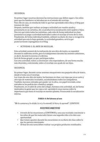   12	
  
SECUENCIA:	
  
	
  
En	
  primer	
  lugar	
  nosotras	
  daremos	
  las	
  instrucciones	
  que	
  deben	
  seguir	
  a	
  los	
  niños	
  
para	
  que	
  los	
  familiares	
  se	
  introduzcan	
  en	
  el	
  mundo	
  del	
  reciclaje.	
  
Para	
  ello	
  en	
  casa,	
  os	
  enseñarán	
  todo	
  lo	
  que	
  han	
  aprendido	
  estos	
  días	
  y	
  el	
  blog	
  que	
  
tenemos	
  de	
  clase	
  
Después,	
  tendrán	
  que	
  realizar	
  un	
  juego	
  o	
  actividad	
  con	
  vuestra	
  ayuda	
  y	
  
presentarlo	
  en	
  un	
  cartulina.	
  Así,	
  se	
  producirá	
  la	
  socialización	
  entre	
  padres	
  e	
  hijos.	
  
Una	
  vez	
  que	
  estén	
  todas	
  las	
  cartulinas,	
  cada	
  niño	
  de	
  forma	
  individual	
  en	
  clase,	
  
presentará	
  su	
  juego	
  o	
  actividad	
  motivadora	
  sobre	
  el	
  reciclaje	
  al	
  resto	
  de	
  la	
  clase.	
  
Finalmente,	
  de	
  forma	
  individual	
  también,	
  utilizará	
  su	
  diario	
  de	
  clase	
  y	
  recogerá	
  la	
  
actividad	
  que	
  más	
  le	
  haya	
  gustado.	
  La	
  actividad	
  ganadora,	
  será	
  la	
  que	
  
posteriormente	
  expongamos	
  en	
  el	
  blog	
  
• ACTIVIDAD	
  3:	
  EL	
  ARTE	
  DE	
  RECICLAR.	
  
Esta	
  actividad	
  constará	
  de	
  la	
  realización	
  de	
  una	
  obra	
  de	
  teatro,	
  se	
  expondrá	
  
durante	
  la	
  undécima	
  sesión,	
  pero	
  la	
  trabajaremos	
  durante	
  las	
  sesiones	
  anteriores,	
  
es	
  decir,	
  durante	
  la	
  novena	
  y	
  la	
  décima.	
  
Será	
  de	
  forma	
  grupal,	
  ya	
  que,	
  participan	
  todos.	
  
Con	
  esta	
  actividad,	
  vamos	
  a	
  concienciar	
  a	
  los	
  espectadores,	
  de	
  una	
  forma	
  mucho	
  
más	
  divertida	
  y	
  entretenida,	
  sobre	
  el	
  reciclaje	
  con	
  ayuda	
  de	
  sus	
  hijos.	
  
	
  
SECUENCIA:	
  
	
  
En	
  primer	
  lugar,	
  durante	
  varias	
  sesiones	
  ensayaremos	
  una	
  pequeña	
  obra	
  de	
  teatro,	
  
donde	
  el	
  tema	
  sea	
  el	
  reciclaje.	
  
Los	
  trajes	
  de	
  esta	
  obra	
  de	
  teatro,	
  los	
  haremos	
  en	
  clase,	
  con	
  ropa	
  que	
  ya	
  no	
  uséis	
  y	
  
otro	
  tipo	
  de	
  materiales	
  reciclados,	
  socializándonos	
  todos	
  los	
  compañeros.	
  
También,	
  haremos	
  entradas	
  para	
  poder	
  ver	
  la	
  obra,	
  con	
  papel	
  reciclado,	
  estas	
  
entradas	
  se	
  las	
  podrán	
  dar	
  a	
  familia	
  y	
  amigos.	
  
Finalmente,	
  en	
  el	
  salón	
  de	
  actos	
  del	
  colegio,	
  haremos	
  esta	
  actividad,	
  así,	
  de	
  forma	
  
motivadora	
  la	
  gente	
  que	
  los	
  vaya	
  a	
  ver,	
  aprenderá	
  cosas	
  nuevas	
  sobre	
  la	
  
importancia	
  que	
  tiene	
  el	
  reciclaje	
  en	
  nuestro	
  planeta.	
  Provocando	
  la	
  socialización	
  
interna.	
  
TAREA	
  4:	
  Del	
  desuso	
  al	
  uso	
  
"Me	
  lo	
  contaron	
  y	
  lo	
  olvide;	
  Lo	
  vi	
  y	
  lo	
  entendí;	
  lo	
  hice	
  y	
  lo	
  aprendí".	
  CONFUCIO	
  
	
  
NUESTROS	
  OBJETIVOS	
  
• A	
  través	
  de	
  las	
  excursiones	
  a	
  CONTEMUR	
  y	
  una	
  casa	
  reciclada	
  concienciar	
  a	
  
los	
  niños	
  de	
  que	
  los	
  materiales	
  tienen	
  una	
  segunda	
  vida	
  si	
  les	
  dais	
  una	
  
oportunidad.	
  
• Que	
  tomen	
  apuntes	
  durante	
  las	
  excursiones	
  en	
  su	
  diario	
  de	
  clase	
  sobre	
  lo	
  
que	
  les	
  parezca	
  interesante.	
  
• Al	
  final	
  de	
  esta	
  tarea	
  deben	
  realizar	
  sus	
  propios	
  productos	
  reutilizados.	
  
 