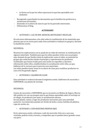   13	
  
• La	
  forma	
  en	
  la	
  que	
  los	
  niños	
  expresaran	
  lo	
  que	
  han	
  aprendido	
  será	
  
mediante:	
  
-­‐ Recogiendo	
  y	
  guardando	
  los	
  documentos	
  que	
  le	
  faciliten	
  las	
  profesoras	
  y	
  
anotaciones	
  personales.	
  
-­‐ Anotando	
  en	
  su	
  diario	
  de	
  clase	
  lo	
  que	
  les	
  ha	
  parecido	
  interesante.	
  
-­‐ Utilizaremos	
  el	
  blog.	
  
ACTIVIDADES	
  
• ACTIVIDAD	
  1:	
  LAS	
  3R	
  SON:	
  REDUCIR,	
  REUTILIZAR	
  Y	
  RECICLAR.	
  
En	
  esta	
  tarea	
  informaremos	
  a	
  los	
  niño	
  sobre	
  la	
  reutilización	
  de	
  los	
  materiales	
  que	
  
piensan	
  que	
  ya	
  no	
  sirven	
  para	
  nada.	
  Esta	
  actividad	
  se	
  realizará	
  en	
  grupos	
  y	
  durante	
  
la	
  duodécima	
  sesión.	
  
	
  
SECUENCIA:	
  
	
  
Nosotras	
  les	
  explicaremos	
  con	
  la	
  ayuda	
  de	
  un	
  video	
  de	
  internet,	
  la	
  reutilización	
  de	
  
algunos	
  materiales.	
  También	
  para	
  que	
  los	
  niños	
  puedan	
  verlos	
  con	
  sus	
  propios	
  
ojos,	
  después	
  de	
  que	
  finalice	
  tanto	
  la	
  explicación,	
  como	
  el	
  video,	
  se	
  juntarán	
  los	
  
grupos	
  que	
  están	
  hechos	
  desde	
  el	
  principio	
  y	
  repartiremos	
  los	
  productos	
  
reutilizados	
  que	
  hemos	
  traído	
  para	
  esta	
  sesión	
  en	
  específico	
  y	
  daremos	
  
información	
  sobre	
  ellos,	
  estableciéndose	
  la	
  socialización	
  entre	
  ellos,	
  ya	
  que,	
  
hablaran	
  de	
  lo	
  curiosos	
  que	
  le	
  parecen	
  esos	
  materiales.	
  
Los	
  niños	
  pueden	
  tomar	
  notas	
  en	
  su	
  diario	
  de	
  clase	
  para	
  reutilizar	
  productos	
  en	
  
casa	
  si	
  les	
  ha	
  gustado	
  alguno.	
  
• ACTIVIDAD	
  2:	
  SALIMOS	
  DE	
  CLASE	
  
Esta	
  actividad	
  se	
  realizará	
  durante	
  la	
  trigésima	
  sesión.	
  Saldremos	
  de	
  excursión	
  a	
  
CONTEMUR,	
  una	
  planta	
  de	
  reciclaje.	
  
	
  
	
  
SECUENCIA:	
  
	
  
Iremos	
  de	
  excursión	
  a	
  CONTEMUR,	
  que	
  se	
  encuentra	
  en	
  Molina	
  de	
  Segura,	
  Murcia.	
  
Allí,	
  podrán	
  ver	
  con	
  sus	
  propios	
  ojos	
  lo	
  que	
  hemos	
  aprendido	
  sobre	
  el	
  reciclaje	
  en	
  
el	
  colegio.	
  Se	
  producirá,	
  por	
  tanto,	
  la	
  socialización	
  externa.	
  
En	
  esta	
  planta,	
  vamos	
  a	
  coger	
  los	
  productos	
  necesarios	
  para	
  una	
  actividad	
  
posterior.	
  Los	
  materiales	
  pueden	
  ser	
  bricks	
  de	
  leche	
  o	
  zumo,	
  botellas	
  de	
  plástico,	
  
cajas	
  de	
  cartón,	
  etc.	
  
• ACTIVIDAD	
  3:	
  CON	
  NUESTROS	
  PROPIOS	
  OJOS	
  
En	
  la	
  catorceava	
  sesión,	
  volvemos	
  a	
  salir	
  de	
  excursión.	
  Esta	
  vez	
  a	
  una	
  casa	
  
reciclada,	
  podrán	
  verla	
  y	
  tocarla,	
  y	
  comprobar	
  que	
  se	
  pueden	
  hacer	
  grandes	
  cosas	
  
con	
  poco.	
  
 
