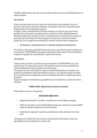   14	
  
También	
  utilizaremos	
  durante	
  esta	
  actividad	
  el	
  diario	
  de	
  clase	
  individualmente	
  y	
  el	
  
blog	
  en	
  grupos.	
  
	
  
SECUENCIA:	
  
	
  
Iremos	
  de	
  excursión	
  otra	
  vez	
  a	
  una	
  casa	
  reciclada	
  en	
  la	
  que	
  podrán	
  ver	
  por	
  sí	
  
mismos	
  todo	
  lo	
  que	
  se	
  puede	
  reutilizar	
  y	
  las	
  grandes	
  cosas	
  que	
  se	
  pueden	
  hacer.	
  
Produciéndose	
  la	
  socialización	
  externa.	
  
Al	
  llegar	
  a	
  clase	
  comentaremos	
  de	
  forma	
  colectiva	
  en	
  clase	
  lo	
  que	
  más	
  nos	
  ha	
  
gustado	
  de	
  la	
  excursión	
  y	
  lo	
  apuntarán	
  en	
  su	
  diario	
  de	
  clase	
  individualmente.	
  
Además	
  tendrán	
  que	
  escribir	
  un	
  breve	
  resumen	
  sobre	
  la	
  excursión	
  y	
  lo	
  que	
  les	
  ha	
  
parecido	
  más	
  interesante	
  de	
  ella	
  en	
  grupos	
  de	
  cinco	
  (Los	
  mismos	
  de	
  todo	
  el	
  
proyecto).	
  Así,	
  se	
  seguirán	
  socializando	
  y	
  creando	
  vínculos	
  entre	
  compañeros.	
  
• ACTIVIDAD	
  4:	
  ARQUITECTOS	
  DE	
  VUESTRO	
  PROPIO	
  DE	
  PRODUCTO	
  
Para	
  llevar	
  a	
  cabo	
  esta	
  actividad,	
  tienen	
  que	
  traer	
  los	
  productos	
  que	
  recogieron	
  en	
  
la	
  excursión	
  a	
  CONTEMUR	
  para	
  poder	
  reutilizarlos	
  ellos	
  mismos.	
  Esta	
  actividad	
  se	
  
realizará	
  en	
  grupos	
  de	
  cinco	
  durante	
  la	
  quinceava	
  sesión.	
  
	
  
SECUENCIA:	
  
	
  
Todos	
  tenéis	
  que	
  traer	
  los	
  productos	
  que	
  recogimos	
  en	
  CONTEMUR,	
  que	
  ya	
  se	
  
avisó	
  de	
  que	
  se	
  utilizarían	
  para	
  otra	
  actividad.	
  A	
  través	
  de	
  estos	
  materiales	
  los	
  
niños	
  reutilizarán	
  de	
  forma	
  original	
  esos	
  productos	
  
Por	
  grupos	
  de	
  cinco	
  niños	
  (Que	
  se	
  siguen	
  manteniendo)	
  deberán	
  reutilizar	
  sus	
  
productos	
  trabajando	
  cooperativamente	
  en	
  clase,	
  y	
  con	
  nuestra	
  ayuda.	
  De	
  modo	
  
que	
  se	
  producirá	
  la	
  socialización	
  entre	
  los	
  alumnos	
  durante	
  la	
  reutilización	
  de	
  su	
  
producto.	
  
Algunos	
  ejemplos	
  de	
  productos	
  que	
  podéis	
  hacer	
  son	
  lapiceros,	
  marcos	
  de	
  fotos	
  o	
  
estuches.	
  
TAREA	
  FINAL:	
  Muchos	
  pocos	
  hacen	
  un	
  mucho	
  
Todo	
  esfuerzo	
  tiene	
  su	
  recompensa.	
  
	
  
NUESTROS	
  OBJETIVOS	
  
• Seguir	
  fomentando	
  a	
  los	
  niños	
  a	
  socializarse	
  con	
  el	
  trabajo	
  en	
  grupo	
  
• El	
  fin	
  de	
  esta	
  tarea,	
  será	
  la	
  solidaridad,	
  puesto	
  que	
  crearemos	
  un	
  mercadillo	
  
solidario	
  donde	
  las	
  ganancias	
  serán	
  donadas.	
  
• La	
  forma	
  de	
  expresar	
  lo	
  que	
  han	
  aprendido	
  los	
  niños	
  durante	
  esta	
  tarea	
  
será:	
  
-­‐Anotando	
  en	
  el	
  diario	
  de	
  clase	
  lo	
  que	
  les	
  ha	
  parecido	
  interesante,	
  lo	
  que	
  han	
  
aprendido	
  y	
  lo	
  que	
  utilizarán	
  en	
  su	
  día	
  a	
  día.	
  
	
  
 