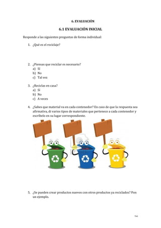   16	
  
6.	
  EVALUACIÓN	
  
	
  
6.1	
  EVALUACIÓN	
  INICIAL	
  
	
  
Responde	
  a	
  las	
  siguientes	
  preguntas	
  de	
  forma	
  individual:	
  
	
  
1. ¿Qué	
  es	
  el	
  reciclaje?	
  
	
  
	
  
	
  
	
  
2. ¿Piensas	
  que	
  reciclar	
  es	
  necesario?	
  
a) Sí	
  
b) No	
  
c) Tal	
  vez	
  
	
  
3. ¿Reciclas	
  en	
  casa?	
  
a) Sí	
  
b) No	
  
c) A	
  veces	
  
	
  
4. ¿Sabes	
  que	
  material	
  va	
  en	
  cada	
  contenedor?	
  En	
  caso	
  de	
  que	
  la	
  respuesta	
  sea	
  
afirmativa,	
  di	
  varios	
  tipos	
  de	
  materiales	
  que	
  pertenece	
  a	
  cada	
  contenedor	
  y	
  
escríbelo	
  en	
  su	
  lugar	
  correspondiente.	
  
	
  
	
  
	
  
	
  
	
  
	
  
	
  
	
  
	
  
	
  
	
  
	
  
	
  
	
  
	
  
	
  
	
  
	
  
	
  
5. ¿Se	
  pueden	
  crear	
  productos	
  nuevos	
  con	
  otros	
  productos	
  ya	
  reciclados?	
  Pon	
  
un	
  ejemplo.	
  
	
  
 