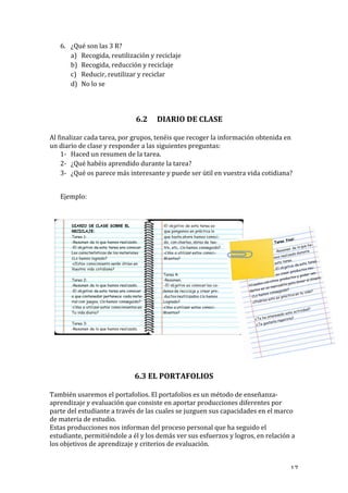   17	
  
6. ¿Qué	
  son	
  las	
  3	
  R?	
  
a) Recogida,	
  reutilización	
  y	
  reciclaje	
  
b) Recogida,	
  reducción	
  y	
  reciclaje	
  
c) Reducir,	
  reutilizar	
  y	
  reciclar	
  
d) No	
  lo	
  se	
  
	
  
	
  
6.2 DIARIO	
  DE	
  CLASE	
  
	
  
Al	
  finalizar	
  cada	
  tarea,	
  por	
  grupos,	
  tenéis	
  que	
  recoger	
  la	
  información	
  obtenida	
  en	
  
un	
  diario	
  de	
  clase	
  y	
  responder	
  a	
  las	
  siguientes	
  preguntas:	
  
1-­‐ Haced	
  un	
  resumen	
  de	
  la	
  tarea.	
  
2-­‐ ¿Qué	
  habéis	
  aprendido	
  durante	
  la	
  tarea?	
  
3-­‐ ¿Qué	
  os	
  parece	
  más	
  interesante	
  y	
  puede	
  ser	
  útil	
  en	
  vuestra	
  vida	
  cotidiana?	
  
	
  
Ejemplo:	
  
	
  
	
  
	
  	
  
	
  
	
  
	
  
6.3	
  EL	
  PORTAFOLIOS	
  
	
  
También	
  usaremos	
  el	
  portafolios.	
  El	
  portafolios	
  es	
  un	
  método	
  de	
  enseñanza-­‐	
  
aprendizaje	
  y	
  evaluación	
  que	
  consiste	
  en	
  aportar	
  producciones	
  diferentes	
  por	
  
parte	
  del	
  estudiante	
  a	
  través	
  de	
  las	
  cuales	
  se	
  juzguen	
  sus	
  capacidades	
  en	
  el	
  marco	
  
de	
  materia	
  de	
  estudio.	
  
Estas	
  producciones	
  nos	
  informan	
  del	
  proceso	
  personal	
  que	
  ha	
  seguido	
  el	
  
estudiante,	
  permitiéndole	
  a	
  él	
  y	
  los	
  demás	
  ver	
  sus	
  esfuerzos	
  y	
  logros,	
  en	
  relación	
  a	
  
los	
  objetivos	
  de	
  aprendizaje	
  y	
  criterios	
  de	
  evaluación.	
  
 