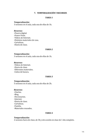   19	
  
7. TEMPORALIZACIÓN	
  Y	
  RECURSOS	
  
TAREA	
  1	
  
Temporalización:	
  	
  
3	
  sesiones	
  en	
  el	
  aula,	
  cada	
  una	
  de	
  ellas	
  de	
  1h.	
  
	
  
Recursos:	
  
-­‐Pizarra	
  digital.	
  
-­‐Power	
  Point.	
  
-­‐Vídeos	
  de	
  Internet.	
  
-­‐Distintos	
  materiales	
  de	
  casa.	
  
-­‐Cartulinas.	
  
-­‐Diario	
  de	
  clase.	
  
TAREA	
  2	
  
Temporalización:	
  	
  
3	
  sesiones	
  en	
  el	
  aula,	
  cada	
  una	
  de	
  ellas	
  de	
  1h.	
  
	
  
Recursos:	
  
-­‐Vídeos	
  de	
  Internet.	
  
-­‐Diario	
  de	
  clase.	
  
-­‐Diferentes	
  materiales.	
  
-­‐Cubos	
  de	
  basura.	
  
TAREA	
  3	
  
Temporalización:	
  	
  
5	
  sesiones	
  en	
  el	
  aula,	
  cada	
  una	
  de	
  ellas	
  de	
  2h.	
  
	
  
Recursos:	
  
-­‐Charlas.	
  
-­‐Blog.	
  
-­‐Diccionarios.	
  
-­‐Internet.	
  
-­‐Diario	
  de	
  clase.	
  
-­‐Cartulinas.	
  
-­‐Familia.	
  
-­‐Materiales	
  reusados.	
  
TAREA	
  4	
  
Temporalización:	
  	
  
2	
  sesiones	
  fuera	
  de	
  clase,	
  de	
  3h	
  y	
  otra	
  sesión	
  en	
  clase	
  de	
  1	
  día	
  completo.	
  
	
  
 