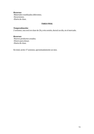   20	
  
Recursos:	
  
-­‐Materiales	
  reutilizados	
  diferentes.	
  
-­‐Excursiones.	
  
-­‐Diario	
  de	
  clase.	
  
TAREA	
  FINAL	
  
Temporalización:	
  	
  
2	
  sesiones,	
  una	
  será	
  en	
  clase	
  de	
  2h	
  y	
  otra	
  sesión,	
  durará	
  un	
  día,	
  en	
  el	
  mercado.	
  
	
  
Recursos:	
  
-­‐Nuevos	
  productos	
  creados.	
  
-­‐Dinero	
  para	
  donar.	
  
-­‐Diario	
  de	
  clase.	
  
	
  
	
  
En	
  total,	
  serán	
  17	
  sesiones,	
  aproximadamente	
  un	
  mes.	
  
	
  
 