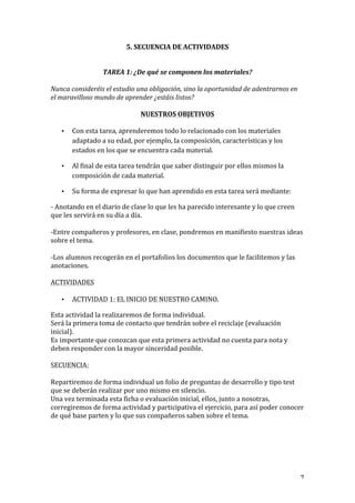   7	
  
5.	
  SECUENCIA	
  DE	
  ACTIVIDADES	
  
	
  
	
  
TAREA	
  1:	
  ¿De	
  qué	
  se	
  componen	
  los	
  materiales?	
  
	
  
Nunca	
  consideréis	
  el	
  estudio	
  una	
  obligación,	
  sino	
  la	
  oportunidad	
  de	
  adentrarnos	
  en	
  
el	
  maravilloso	
  mundo	
  de	
  aprender	
  ¿estáis	
  listos?	
  
	
  
NUESTROS	
  OBJETIVOS	
  
	
  
• Con	
  esta	
  tarea,	
  aprenderemos	
  todo	
  lo	
  relacionado	
  con	
  los	
  materiales	
  
adaptado	
  a	
  su	
  edad,	
  por	
  ejemplo,	
  la	
  composición,	
  características	
  y	
  los	
  
estados	
  en	
  los	
  que	
  se	
  encuentra	
  cada	
  material.	
  
• Al	
  final	
  de	
  esta	
  tarea	
  tendrán	
  que	
  saber	
  distinguir	
  por	
  ellos	
  mismos	
  la	
  
composición	
  de	
  cada	
  material.	
  
• Su	
  forma	
  de	
  expresar	
  lo	
  que	
  han	
  aprendido	
  en	
  esta	
  tarea	
  será	
  mediante:	
  
-­‐	
  Anotando	
  en	
  el	
  diario	
  de	
  clase	
  lo	
  que	
  les	
  ha	
  parecido	
  interesante	
  y	
  lo	
  que	
  creen	
  
que	
  les	
  servirá	
  en	
  su	
  día	
  a	
  día.	
  
	
  
-­‐Entre	
  compañeros	
  y	
  profesores,	
  en	
  clase,	
  pondremos	
  en	
  manifiesto	
  nuestras	
  ideas	
  
sobre	
  el	
  tema.	
  
	
  
-­‐Los	
  alumnos	
  recogerán	
  en	
  el	
  portafolios	
  los	
  documentos	
  que	
  le	
  facilitemos	
  y	
  las	
  
anotaciones.	
  
	
  
ACTIVIDADES	
  
	
  
• ACTIVIDAD	
  1:	
  EL	
  INICIO	
  DE	
  NUESTRO	
  CAMINO.	
  
Esta	
  actividad	
  la	
  realizaremos	
  de	
  forma	
  individual.	
  
Será	
  la	
  primera	
  toma	
  de	
  contacto	
  que	
  tendrán	
  sobre	
  el	
  reciclaje	
  (evaluación	
  
inicial).	
  
Es	
  importante	
  que	
  conozcan	
  que	
  esta	
  primera	
  actividad	
  no	
  cuenta	
  para	
  nota	
  y	
  
deben	
  responder	
  con	
  la	
  mayor	
  sinceridad	
  posible.	
  
	
  
SECUENCIA:	
  
	
  
Repartiremos	
  de	
  forma	
  individual	
  un	
  folio	
  de	
  preguntas	
  de	
  desarrollo	
  y	
  tipo	
  test	
  
que	
  se	
  deberán	
  realizar	
  por	
  uno	
  mismo	
  en	
  silencio.	
  
Una	
  vez	
  terminada	
  esta	
  ficha	
  o	
  evaluación	
  inicial,	
  ellos,	
  junto	
  a	
  nosotras,	
  
corregiremos	
  de	
  forma	
  actividad	
  y	
  participativa	
  el	
  ejercicio,	
  para	
  así	
  poder	
  conocer	
  
de	
  qué	
  base	
  parten	
  y	
  lo	
  que	
  sus	
  compañeros	
  saben	
  sobre	
  el	
  tema.	
  
	
  
	
  
	
  
 