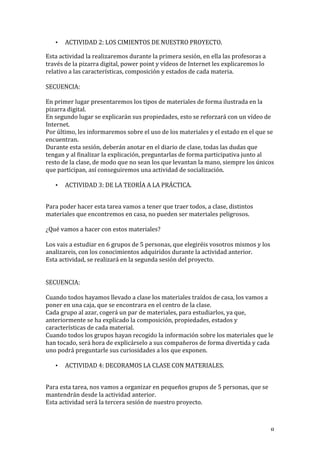   8	
  
• ACTIVIDAD	
  2:	
  LOS	
  CIMIENTOS	
  DE	
  NUESTRO	
  PROYECTO.	
  
Esta	
  actividad	
  la	
  realizaremos	
  durante	
  la	
  primera	
  sesión,	
  en	
  ella	
  las	
  profesoras	
  a	
  
través	
  de	
  la	
  pizarra	
  digital,	
  power	
  point	
  y	
  vídeos	
  de	
  Internet	
  les	
  explicaremos	
  lo	
  
relativo	
  a	
  las	
  características,	
  composición	
  y	
  estados	
  de	
  cada	
  materia.	
  
	
  
SECUENCIA:	
  
	
  
En	
  primer	
  lugar	
  presentaremos	
  los	
  tipos	
  de	
  materiales	
  de	
  forma	
  ilustrada	
  en	
  la	
  
pizarra	
  digital.	
  
En	
  segundo	
  lugar	
  se	
  explicarán	
  sus	
  propiedades,	
  esto	
  se	
  reforzará	
  con	
  un	
  vídeo	
  de	
  
Internet.	
  
Por	
  último,	
  les	
  informaremos	
  sobre	
  el	
  uso	
  de	
  los	
  materiales	
  y	
  el	
  estado	
  en	
  el	
  que	
  se	
  
encuentran.	
  
Durante	
  esta	
  sesión,	
  deberán	
  anotar	
  en	
  el	
  diario	
  de	
  clase,	
  todas	
  las	
  dudas	
  que	
  
tengan	
  y	
  al	
  finalizar	
  la	
  explicación,	
  preguntarlas	
  de	
  forma	
  participativa	
  junto	
  al	
  
resto	
  de	
  la	
  clase,	
  de	
  modo	
  que	
  no	
  sean	
  los	
  que	
  levantan	
  la	
  mano,	
  siempre	
  los	
  únicos	
  
que	
  participan,	
  así	
  conseguiremos	
  una	
  actividad	
  de	
  socialización.	
  
	
  
• ACTIVIDAD	
  3:	
  DE	
  LA	
  TEORÍA	
  A	
  LA	
  PRÁCTICA.	
  
	
  
Para	
  poder	
  hacer	
  esta	
  tarea	
  vamos	
  a	
  tener	
  que	
  traer	
  todos,	
  a	
  clase,	
  distintos	
  
materiales	
  que	
  encontremos	
  en	
  casa,	
  no	
  pueden	
  ser	
  materiales	
  peligrosos.	
  	
  
	
  
¿Qué	
  vamos	
  a	
  hacer	
  con	
  estos	
  materiales?	
  
	
  
Los	
  vais	
  a	
  estudiar	
  en	
  6	
  grupos	
  de	
  5	
  personas,	
  que	
  elegiréis	
  vosotros	
  mismos	
  y	
  los	
  
analizareis,	
  con	
  los	
  conocimientos	
  adquiridos	
  durante	
  la	
  actividad	
  anterior.	
  
Esta	
  actividad,	
  se	
  realizará	
  en	
  la	
  segunda	
  sesión	
  del	
  proyecto.	
  
	
  
	
  
SECUENCIA:	
  
	
  
Cuando	
  todos	
  hayamos	
  llevado	
  a	
  clase	
  los	
  materiales	
  traídos	
  de	
  casa,	
  los	
  vamos	
  a	
  
poner	
  en	
  una	
  caja,	
  que	
  se	
  encontrara	
  en	
  el	
  centro	
  de	
  la	
  clase.	
  
Cada	
  grupo	
  al	
  azar,	
  cogerá	
  un	
  par	
  de	
  materiales,	
  para	
  estudiarlos,	
  ya	
  que,	
  
anteriormente	
  se	
  ha	
  explicado	
  la	
  composición,	
  propiedades,	
  estados	
  y	
  
características	
  de	
  cada	
  material.	
  
Cuando	
  todos	
  los	
  grupos	
  hayan	
  recogido	
  la	
  información	
  sobre	
  los	
  materiales	
  que	
  le	
  
han	
  tocado,	
  será	
  hora	
  de	
  explicárselo	
  a	
  sus	
  compañeros	
  de	
  forma	
  divertida	
  y	
  cada	
  
uno	
  podrá	
  preguntarle	
  sus	
  curiosidades	
  a	
  los	
  que	
  exponen.	
  
	
  
• ACTIVIDAD	
  4:	
  DECORAMOS	
  LA	
  CLASE	
  CON	
  MATERIALES.	
  
	
  
Para	
  esta	
  tarea,	
  nos	
  vamos	
  a	
  organizar	
  en	
  pequeños	
  grupos	
  de	
  5	
  personas,	
  que	
  se	
  
mantendrán	
  desde	
  la	
  actividad	
  anterior.	
  
Esta	
  actividad	
  será	
  la	
  tercera	
  sesión	
  de	
  nuestro	
  proyecto.	
  
	
  
 