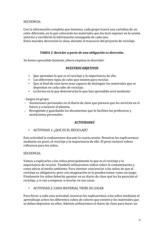   9	
  
SECUENCIA:	
  
	
  
Con	
  la	
  información	
  completa	
  que	
  tenemos,	
  cada	
  grupo	
  traerá	
  una	
  cartulina	
  de	
  un	
  
color	
  diferente,	
  en	
  la	
  que	
  colocarán	
  los	
  materiales	
  que	
  les	
  tocó	
  exponer	
  en	
  la	
  sesión	
  
anterior	
  y	
  escribirán	
  la	
  información	
  conseguida	
  de	
  cada	
  uno.	
  
Estos	
  murales	
  decorarán	
  la	
  clase,	
  durante	
  el	
  trascurso	
  del	
  proyecto	
  de	
  reciclaje.	
  
	
  
TAREA	
  2:	
  Reciclar	
  a	
  parte	
  de	
  una	
  obligación	
  es	
  diversión.	
  
Ya	
  hemos	
  aprendido	
  bastante	
  ¡Ahora	
  empieza	
  lo	
  divertido!	
  
	
  
NUESTROS	
  OBJETIVOS	
  
• Que	
  aprendan	
  lo	
  que	
  es	
  el	
  reciclaje	
  y	
  la	
  importancia	
  de	
  ello.	
  
• Los	
  diferentes	
  tipos	
  de	
  cubo	
  que	
  existen	
  para	
  reciclar.	
  
• Que	
  al	
  final	
  de	
  esta	
  tarea	
  sean	
  capaces	
  de	
  distinguir	
  los	
  materiales	
  que	
  se	
  
depositan	
  en	
  cada	
  cubo	
  de	
  reciclaje.	
  
• La	
  forma	
  en	
  la	
  que	
  demostrarán	
  lo	
  que	
  han	
  aprendido	
  será	
  mediante:	
  
	
  -­‐	
  Juegos	
  en	
  grupo.	
  
-­‐ Anotaciones	
  personales	
  en	
  el	
  diario	
  de	
  clase	
  que	
  piensen	
  que	
  les	
  servirán	
  en	
  el	
  
futuro	
  y	
  a	
  mejorar	
  el	
  planeta.	
  
-­‐ Recogiendo	
  y	
  guardando	
  los	
  documentos	
  que	
  le	
  faciliten	
  las	
  profesoras	
  y	
  
anotaciones	
  personales.	
  
ACTIVIDADES	
  
• ACTIVIDAD	
  1:	
  ¿QUE	
  ES	
  EL	
  RECICLAJE?	
  
Esta	
  actividad	
  la	
  realizaremos	
  durante	
  la	
  cuarta	
  sesión.	
  Nosotras	
  les	
  explicaremos	
  
mediante	
  un	
  prezi,	
  el	
  reciclaje	
  y	
  la	
  importancia	
  de	
  ello.	
  El	
  prezi	
  incluirá	
  videos	
  
reflexivos	
  para	
  los	
  niños.	
  
	
  
SECUENCIA:	
  
	
  
Vamos	
  a	
  explicarles	
  a	
  los	
  niños	
  principalmente	
  lo	
  que	
  es	
  el	
  reciclaje	
  y	
  la	
  
importancia	
  de	
  reciclar.	
  También	
  utilizaremos	
  videos	
  sobre	
  la	
  contaminación	
  y	
  
como	
  afecta	
  al	
  medio	
  ambiente.	
  Para	
  intentar	
  concienciar	
  a	
  los	
  niños	
  de	
  que	
  el	
  
reciclaje	
  es	
  obligatorio,	
  pero	
  con	
  imaginación	
  se	
  lo	
  pueden	
  tomar	
  como	
  un	
  juego.	
  
Finalmente	
  los	
  niños	
  deberán	
  apuntar	
  en	
  su	
  diario	
  de	
  clase	
  qué	
  les	
  ha	
  parecido	
  el	
  
reciclaje,	
  y	
  si	
  van	
  a	
  empezar	
  a	
  reciclar	
  en	
  sus	
  casas.	
  
• ACTIVIDAD	
  2:	
  CADA	
  MATERIAL	
  TIENE	
  SU	
  LUGAR	
  
Para	
  llevar	
  a	
  cabo	
  esta	
  actividad,	
  nosotras	
  les	
  explicaremos	
  a	
  los	
  niños	
  mediante	
  el	
  
aprendizaje	
  activo	
  los	
  diferentes	
  cubos	
  de	
  colores	
  que	
  existen	
  y	
  los	
  materiales	
  que	
  
se	
  deben	
  depositar	
  en	
  ellos.	
  Además	
  utilizaremos	
  el	
  diario	
  de	
  clase	
  para	
  hacer	
  un	
  
 