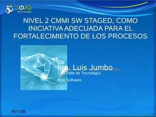 NIVEL 2 CMMI SW STAGED, COMO
    INICIATIVA ADECUADA PARA EL
 FORTALECIMIENTO DE LOS PROCESOS
     DE SOFTWARE EN LAS PYME


                          Ing. Luis Jumbo
       Haga clic para modificar el estilo de subtítulo del patrón
                         Loja Valle de Tecnología
                         -
                         Bylu Software




18/11/08
 