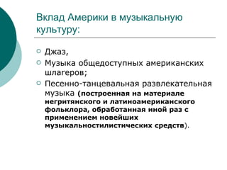 Вклад Америки в музыкальную культуру: Джаз, Музыка общедоступных американских шлагеров; Песенно-танцевальная развлекательная музыка  (построенная на материале негритянского и латиноамериканского фольклора, обработанная иной раз с применением новейших музыкальностилистических средств ). 