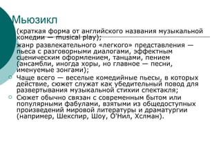 Мьюзикл (краткая форма от английского названия музыкальной комедии — musical play); жанр развлекательного «легкого» представления — пьеса с разговорными диалогами, эффектным сценическим оформлением, танцами, пением (ансамбли, иногда хоры, но главное — песни, именуемые зонгами); Чаще всего — веселые комедийные пьесы, в которых действие, сюжет служат как убедительный повод для развертывания музыкальной стихии спектакля; Сюжет обычно связан с современным бытом или популярными фабулами, взятыми из общедоступных произведений мировой литературы и драматургии (например, Шекспир, Шоу, О'Нил, Хслман). 
