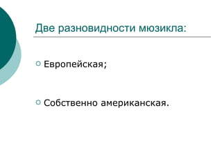 Две разновидности мюзикла:  Европейская; Собственно американская. 