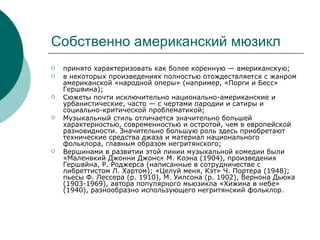 Собственно американский мюзикл принято характеризовать как более коренную — американскую; в некоторых произведениях полностью отождествляется с жанром американской «народной оперы» (например, «Порги и Бесс» Гершвина); Сюжеты почти исключительно национально-американские и урбанистические, часто — с чертами пародии и сатиры и социально-критической проблематикой;  Музыкальный стиль отличается значительно большей характерностью, современностью и остротой, чем в европейской разновидности. Значительно большую роль здесь приобретают технические средства джаза и материал национального фольклора, главным образом негритянского; Вершинами в развитии этой линии музыкальной комедии были «Maленвкий Джонни Джонс» М. Коэна (1904), произведения Гершвйна, Р. Роджерса (написанные в сотрудничестве с либреттистом Л. Хартом); «Целуй меня, Кэт» Ч. Портера (1948); пьесы Ф. Лессера (р. 1910), М. Уилсона (р. 1902), Вернона Дьюка (1903-1969), автора популярного мьюзикла «Хижина в небе» (1940), разнообразно использующего негритянский фольклор.  