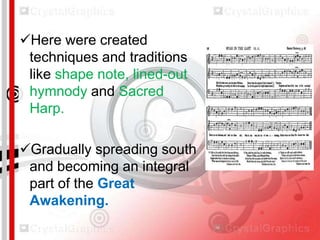Here were created
techniques and traditions
like shape note, lined-out
hymnody and Sacred
Harp.
Gradually spreading south
and becoming an integral
part of the Great
Awakening.

 