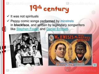 th
19

century

 It was not spirituals
 Peppy comic songs performed by minstrels
in blackface, and written by legendary songwriters
like Stephen Foster and Daniel Emmett.

 